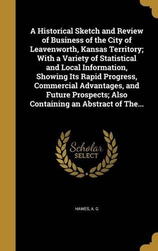 A Historical Sketch and Review of Business of the City of Leavenworth, Kansas Territory; With a Variety of Statistical and Local Information, Showing Its Rapid Progress, Commercial Advantages, and Future Prospects; Also Containing an Abstract of Th
