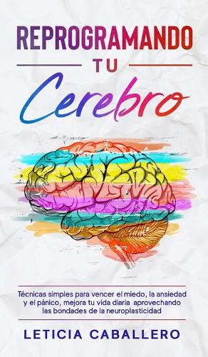 Reprogramando tu cerebro: Técnicas simples para vencer el miedo, la ansiedad y el pánico, mejora tu vida diaria aprovechando las bondades de la neuroplasticidad