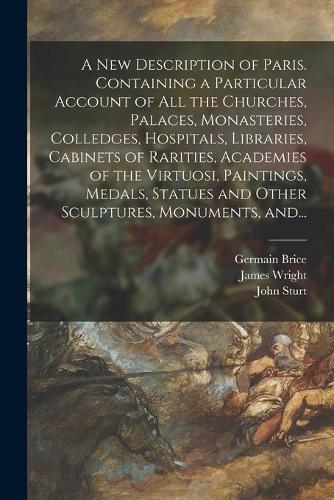 A New Description of Paris. Containing a Particular Account of All the Churches, Palaces, Monasteries, Colledges, Hospitals, Libraries, Cabinets of Rarities, Academies of the Virtuosi, Paintings, Medals, Statues and Other Sculptures, Monuments, And