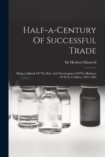 Half-a-century Of Successful Trade: Being A Sketch Of The Rise And Development Of The Business Of W & A Gilbey, 1857-1907