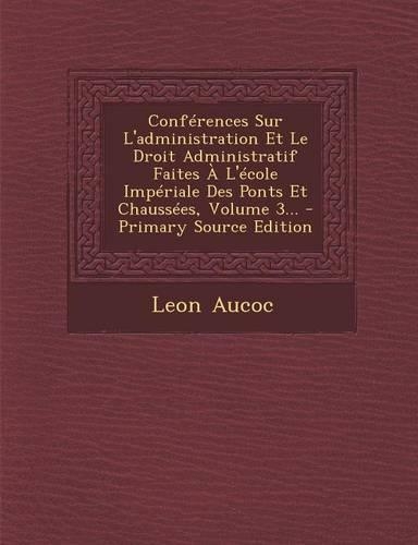 Conferences Sur L'Administration Et Le Droit Administratif Faites A L'Ecole Imperiale Des Ponts Et Chaussees, Volume 3...