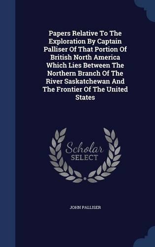 Papers Relative To The Exploration By Captain Palliser Of That Portion Of British North America Which Lies Between The Northern Branch Of The River Saskatchewan And The Frontier Of The United States