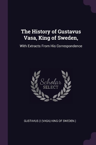 The History of Gustavus Vasa, King of Sweden,: With Extracts From His Correspondence