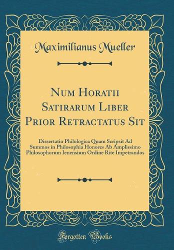 Num Horatii Satirarum Liber Prior Retractatus Sit: Dissertatio Philologica Quam Scripsit Ad Summos in Philosophia Honores Ab Amplissimo Philosophorum Ienensium Ordine Rite Impetrandos (Classic Reprint)