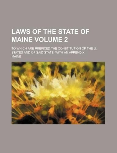Laws of the State of Maine Volume 2; To Which Are Prefixed the Constitution of the U. States and of Said State, with an Appendix