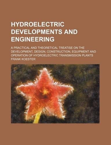 Hydroelectric Developments and Engineering; A Practical and Theoretical Treatise on the Development, Design, Construction, Equipment and Operation of Hydroelectric Transmission Plants: (English)