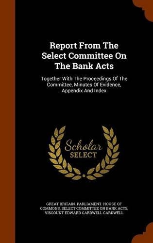 Report from the Select Committee on the Bank Acts: Together with the Proceedings of the Committee, Minutes of Evidence, Appendix and Index(English)
