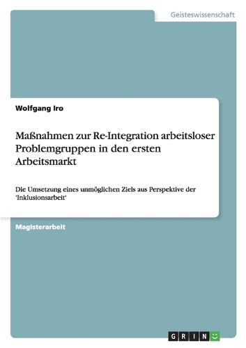 Maßnahmen zur Re-Integration arbeitsloser Problemgruppen in den ersten Arbeitsmarkt: Die Umsetzung eines unmöglichen Ziels aus Perspektive der 'Inklusionsarbeit'(German)