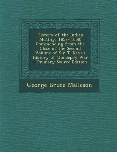 History of the Indian Mutiny, 1857-(1859) Commencing from the Close of the Second Volume of Sir J. Kaye's History of the Sepoy War: (English)