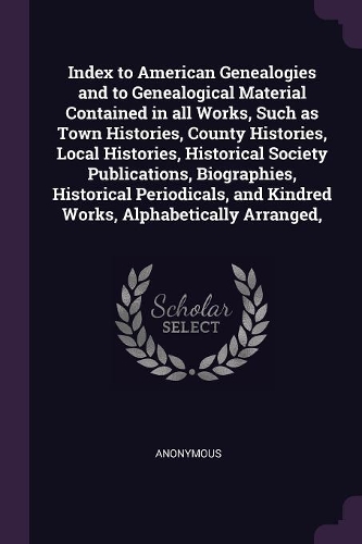 Index to American Genealogies and to Genealogical Material Contained in all Works, Such as Town Histories, County Histories, Local Histories, Historical Society Publications, Biographies, Historical Periodicals, and Kindred Works, Alphabetically Ar
