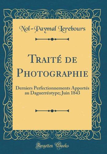 Traité de Photographie: Derniers Perfectionnements Apportés au Daguerréotype; Juin 1843 (Classic Reprint)