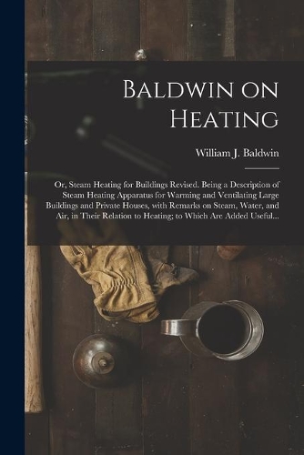 Baldwin on Heating; or, Steam Heating for Buildings Revised. Being a Description of Steam Heating Apparatus for Warming and Ventilating Large Buildings and Private Houses, With Remarks on Steam, Water, and Air, in Their Relation to Heating; to Whic