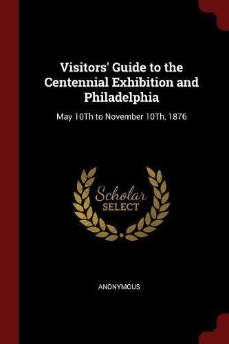 Visitors' Guide to the Centennial Exhibition and Philadelphia: May 10Th to November 10Th, 1876