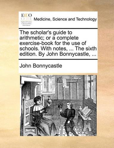 The Scholar's Guide to Arithmetic; Or a Complete Exercise-Book for the Use of Schools. with Notes, ... the Sixth Edition. by John Bonnycastle, ...: (English)
