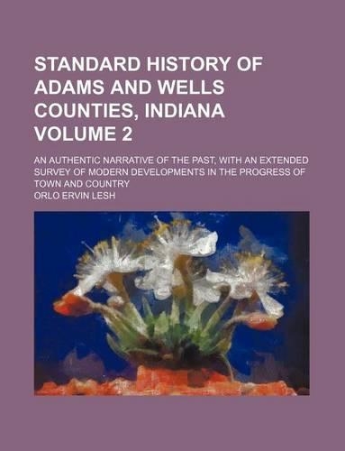 Standard History of Adams and Wells Counties, Indiana Volume 2; An Authentic Narrative of the Past, with an Extended Survey of Modern Developments in the Progress of Town and Country: (English)