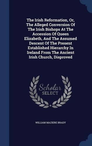 The Irish Reformation, Or, The Alleged Conversion Of The Irish Bishops At The Accession Of Queen Elizabeth, And The Assumed Descent Of The Present Established Hierarchy In Ireland From The Ancient Irish Church, Disproved