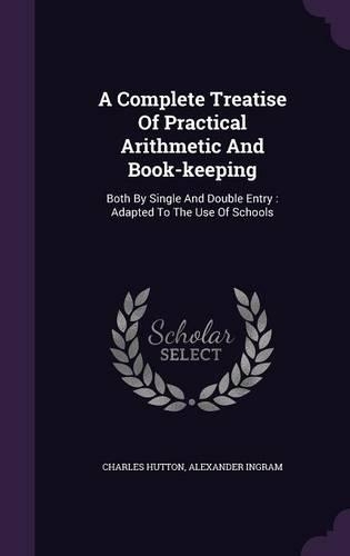 A Complete Treatise Of Practical Arithmetic And Book-keeping: Both By Single And Double Entry: Adapted To The Use Of Schools(English)