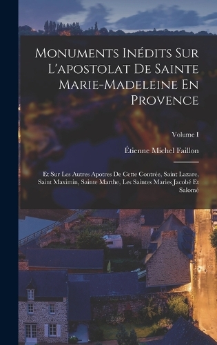 Monuments Inédits Sur L'apostolat De Sainte Marie-madeleine En Provence: Et Sur Les Autres Apotres De Cette Contrée, Saint Lazare, Saint Maximin, Sainte Marthe, Les Saintes Maries Jacobé Et Salomé; Volume I