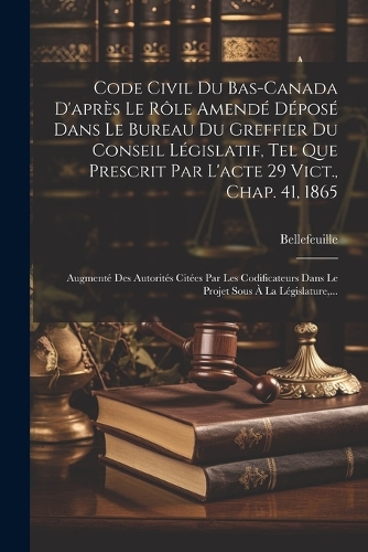 Code Civil Du Bas-canada D'après Le Rôle Amendé Déposé Dans Le Bureau Du Greffier Du Conseil Législatif, Tel Que Prescrit Par L'acte 29 Vict., Chap. 41, 1865: Augmenté Des Autorités Citées Par Les Codificateurs Dans Le Projet Sous À La Législature, ...