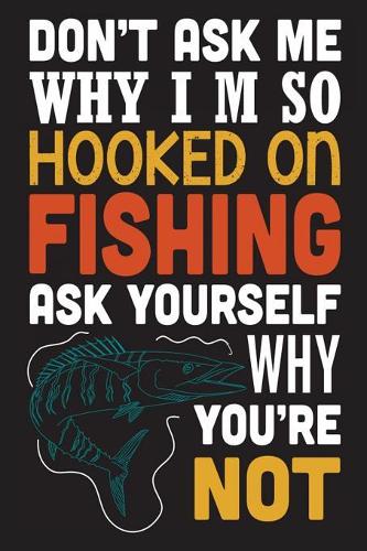 Don't ask me why i'm so hooked on fishing ask yourself why you're not: The Ultimate Fishing Logbook A Fishing Log and Record Book to Record Data fishing trips and adventures with details about your catches, rod, locatio