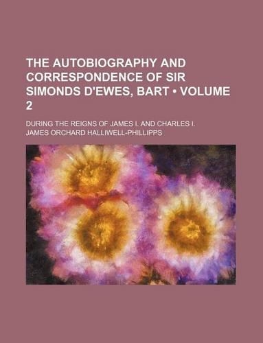 The Autobiography and Correspondence of Sir Simonds D'Ewes, Bart (Volume 2); During the Reigns of James I. and Charles I.