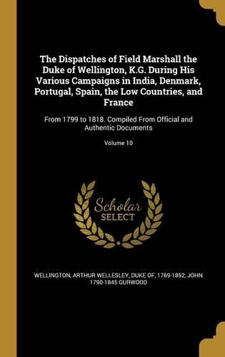 The Dispatches of Field Marshall the Duke of Wellington, K.G. During His Various Campaigns in India, Denmark, Portugal, Spain, the Low Countries, and France: From 1799 to 1818. Compiled From Official and Authentic Documents; Volume 10
