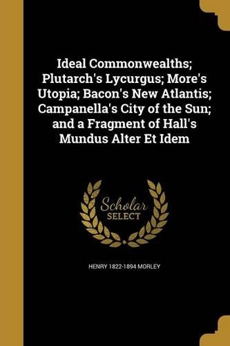 Ideal Commonwealths; Plutarch's Lycurgus; More's Utopia; Bacon's New Atlantis; Campanella's City of the Sun; and a Fragment of Hall's Mundus Alter Et Idem