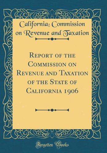 Report of the Commission on Revenue and Taxation of the State of California 1906 (Classic Reprint)
