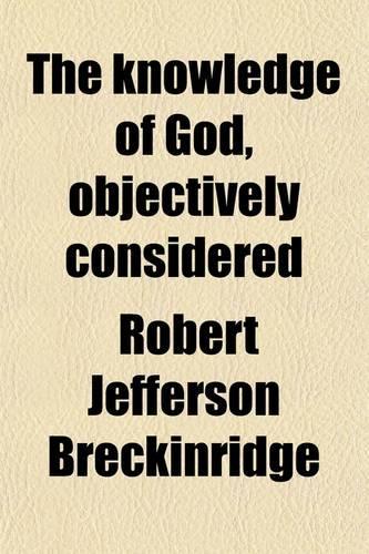 The Knowledge of God, Objectively Considered; Being the First Part of Theology Considered as a Science of Positive Truth, Both Inductive and Deductive