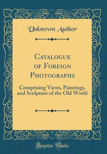 Catalogue of Foreign Photographs: Comprising Views, Paintings, and Sculpture of the Old World (Classic Reprint)