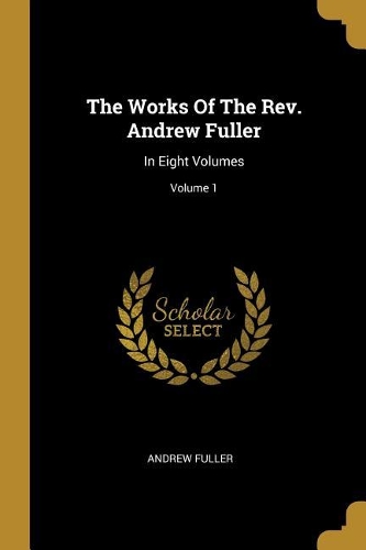 The Works Of The Rev. Andrew Fuller: In Eight Volumes; Volume 1