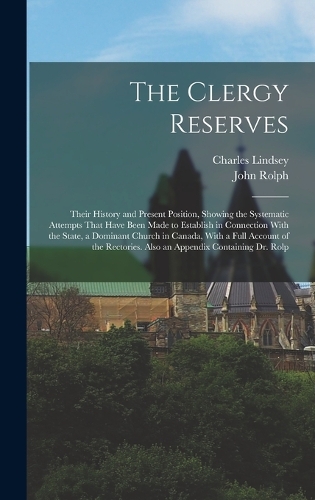 The Clergy Reserves: Their History and Present Position, Showing the Systematic Attempts That Have Been Made to Establish in Connection With the State, a Dominant Church