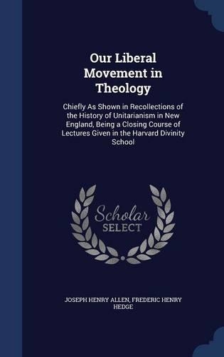 Our Liberal Movement in Theology: Chiefly As Shown in Recollections of the History of Unitarianism in New England, Being a Closing Course of Lectures Given in the Harvard Divinity Sc