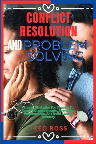 Conflict Resolution and Problem Solving: Proven Strategies For Couples To Resolve Disagreements, Strengthen Relationships, And Build Lasting Intimacy
