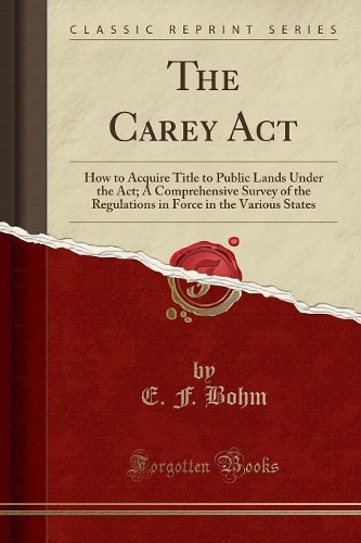 The Carey ACT: How to Acquire Title to Public Lands Under the Act; A Comprehensive Survey of the Regulations in Force in the Various States (Classic Reprint)(English)