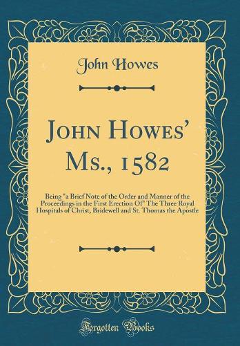John Howes' Ms., 1582: Being a Brief Note of the Order and Manner of the Proceedings in the First Erection of the Three Royal Hospitals of Christ, Bridewell and St. Thomas