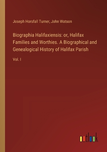 Biographia Halifaxiensis: or, Halifax Families and Worthies. A Biographical and Genealogical History of Halifax Parish: Vol. I