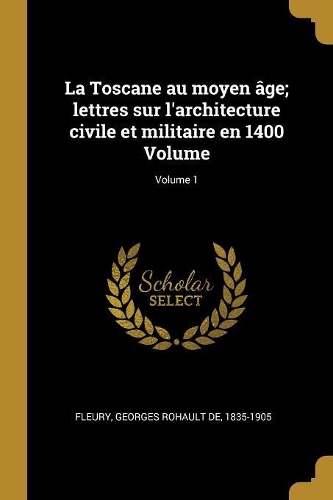 La Toscane au moyen âge; lettres sur l'architecture civile et militaire en 1400 Volume; Volume 1
