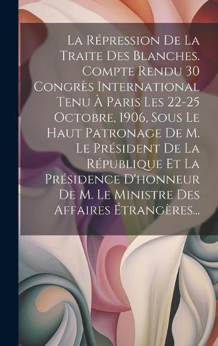 La Répression De La Traite Des Blanches. Compte Rendu 30 Congrès International Tenu À Paris Les 22-25 Octobre, 1906, Sous Le Haut Patronage De M. Le Président De La République Et La Présidence D'honneur De M. Le Ministre Des Affaires Étrangères...