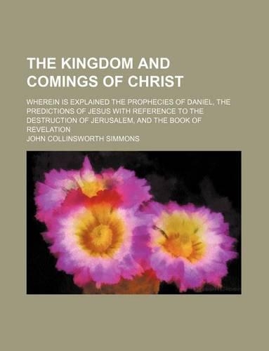 The Kingdom and Comings of Christ; Wherein Is Explained the Prophecies of Daniel, the Predictions of Jesus with Reference to the Destruction of Jerusalem, and the Book of Revelation