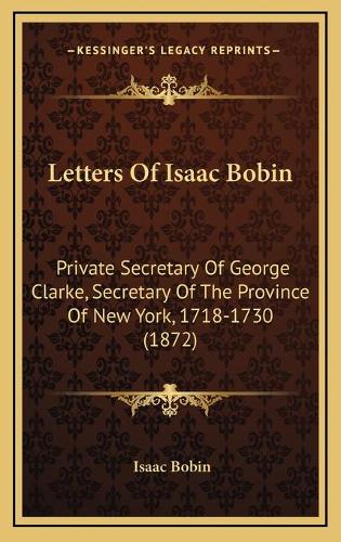 Letters Of Isaac Bobin: Private Secretary Of George Clarke, Secretary Of The Province Of New York, 1718-1730 (1872)(English)