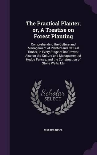 The Practical Planter, or, A Treatise on Forest Planting: Comprehending the Culture and Management of Planted and Natural Timber, in Every Stage of its Growth: Also on the Culture and Management of Hedge Fe