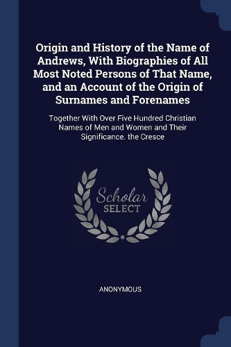 Origin and History of the Name of Andrews, With Biographies of All Most Noted Persons of That Name, and an Account of the Origin of Surnames and Forenames