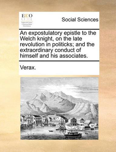 An Expostulatory Epistle to the Welch Knight, on the Late Revolution in Politicks; And the Extraordinary Conduct of Himself and His Associates.: (English)