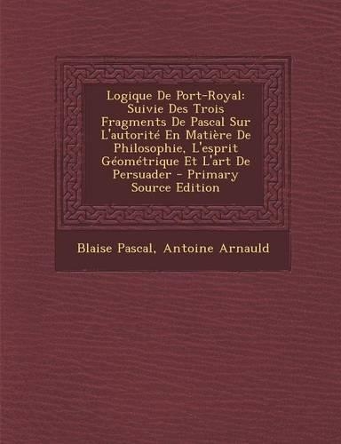 Logique de Port-Royal: Suivie Des Trois Fragments de Pascal Sur L'Autorite En Matiere de Philosophie, L'Esprit Geometrique Et L'Art de Persuader