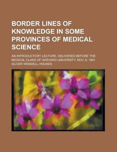 Border Lines of Knowledge in Some Provinces of Medical Science; An Introductory Lecture, Delivered Before the Medical Class of Harvard University, Nov: An Introductory Lecture, Delivered Before the Medical Class of Harvard University, Nov. 6, 1861