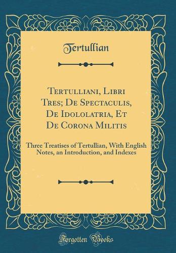 Tertulliani, Libri Tres; de Spectaculis, de Idololatria, Et de Corona Militis: Three Treatises of Tertullian, with English Notes, an Introduction, and Indexes (Classic Reprint)