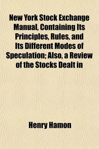 New York Stock Exchange Manual, Containing Its Principles, Rules, and Its Different Modes of Speculation; Also, a Review of the Stocks Dealt in