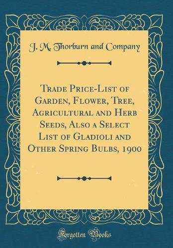 Trade Price-List of Garden, Flower, Tree, Agricultural and Herb Seeds, Also a Select List of Gladioli and Other Spring Bulbs, 1900 (Classic Reprint)