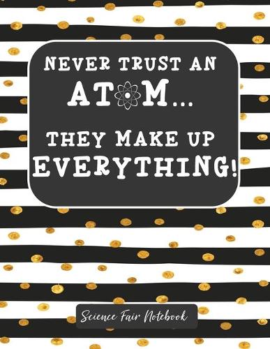 Never Trust An Atom They Make Up Everything Science Fair Notebook: Research and Lab Experimentation Tracker - Student Science Laboratory Notebook Research Lab Notebook - Science Fair Project Journal - Science Fair P